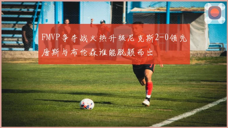 FMVP争夺战火热升级尼克斯2-0领先唐斯与布伦森谁能脱颖而出