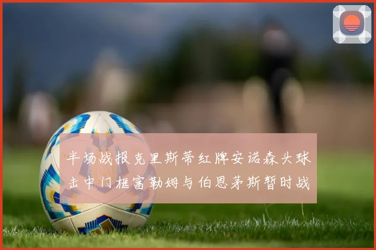 半场战报克里斯蒂红牌安诺森头球击中门框富勒姆与伯恩茅斯暂时战成平局