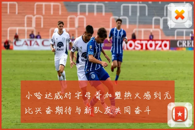 小哈达威对字母哥加盟热火感到无比兴奋期待与新队友共同奋斗