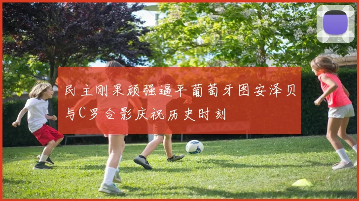 民主刚果顽强逼平葡萄牙图安泽贝与C罗合影庆祝历史时刻