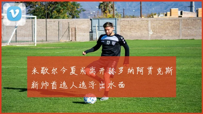 米歇尔今夏或离开赫罗纳阿贾克斯新帅首选人选浮出水面