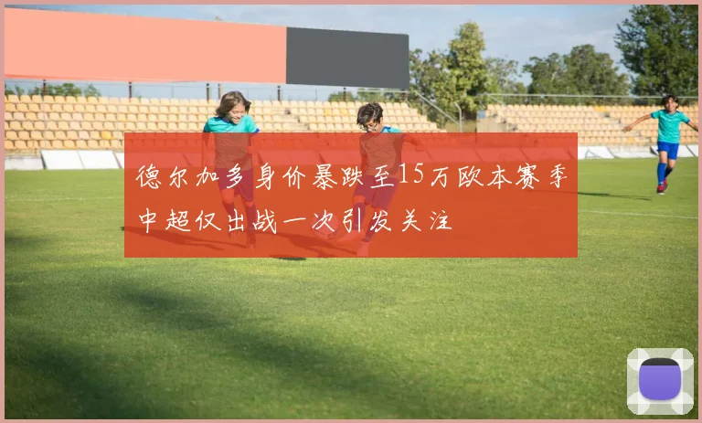 德尔加多身价暴跌至15万欧本赛季中超仅出战一次引发关注