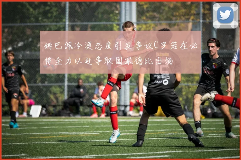 姆巴佩冷漠态度引发争议C罗若在必将全力以赴争取国家德比出场