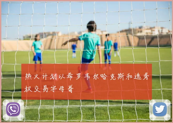 热火计划以希罗韦尔哈克斯和选秀权交易字母哥