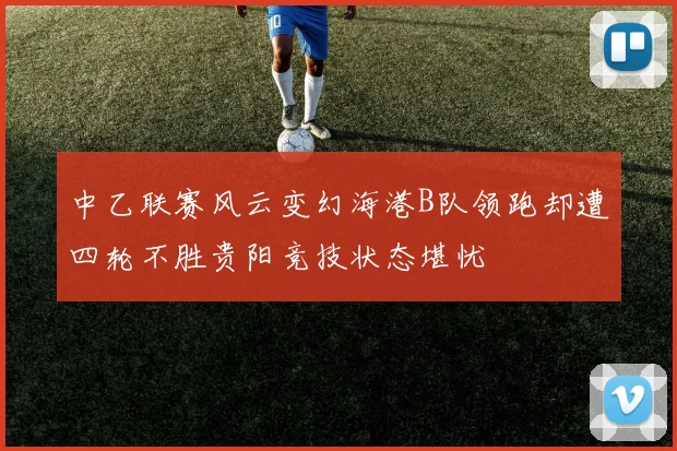 中乙联赛风云变幻海港B队领跑却遭四轮不胜贵阳竞技状态堪忧